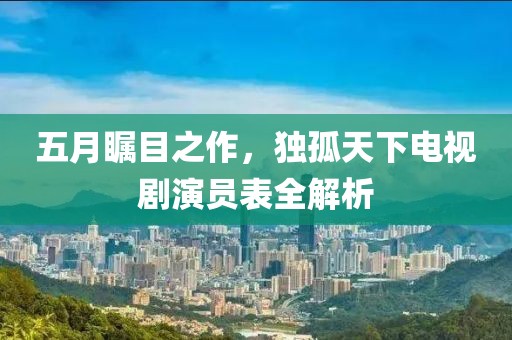 五月矚目之作，獨(dú)孤天下電視劇演員表全解析