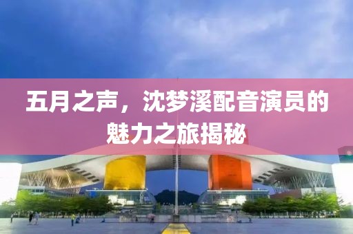 五月之聲，沈夢溪配音演員的魅力之旅揭秘