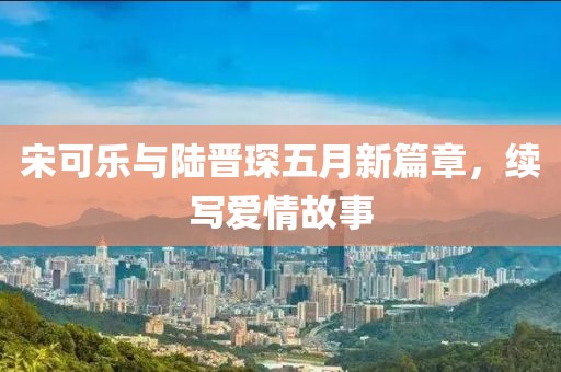 宋可樂與陸晉琛五月新篇章，續(xù)寫愛情故事