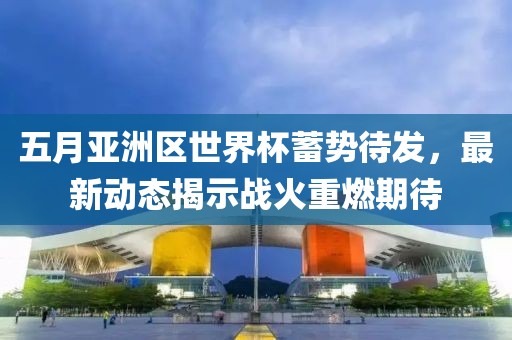 五月亞洲區(qū)世界杯蓄勢待發(fā)，最新動態(tài)揭示戰(zhàn)火重燃期待