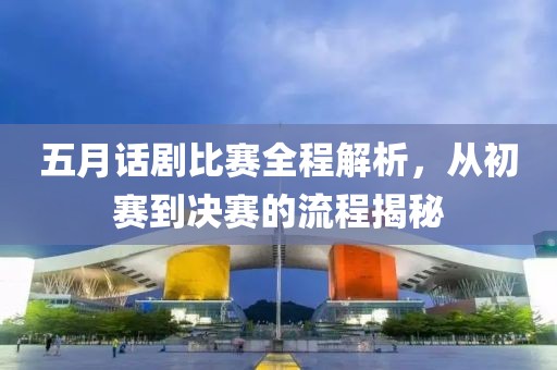 五月話劇比賽全程解析，從初賽到?jīng)Q賽的流程揭秘
