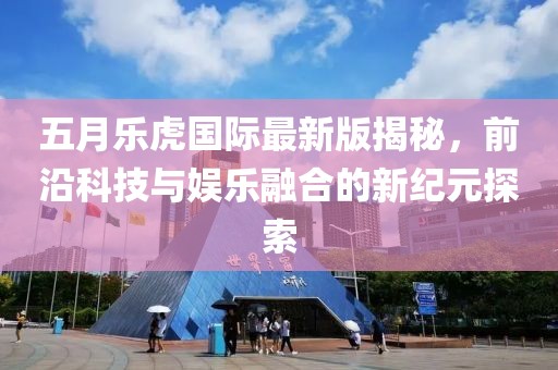 五月樂虎國際最新版揭秘，前沿科技與娛樂融合的新紀(jì)元探索
