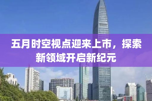 五月時空視點迎來上市，探索新領(lǐng)域開啟新紀(jì)元
