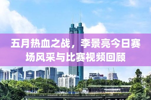 五月熱血之戰(zhàn)，李景亮今日賽場(chǎng)風(fēng)采與比賽視頻回顧