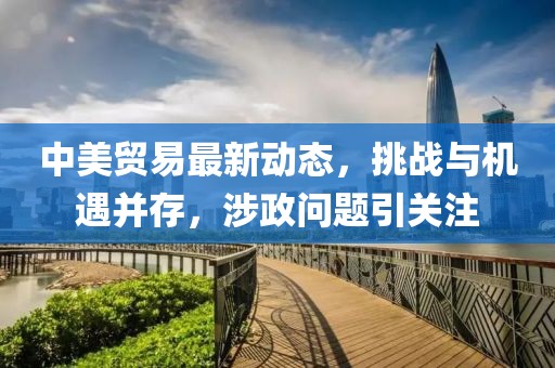 中美貿(mào)易最新動態(tài)，挑戰(zhàn)與機遇并存，涉政問題引關(guān)注
