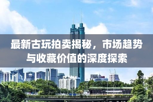 最新古玩拍賣揭秘，市場趨勢與收藏價(jià)值的深度探索