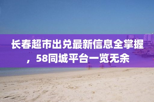 長春超市出兌最新信息全掌握，58同城平臺一覽無余