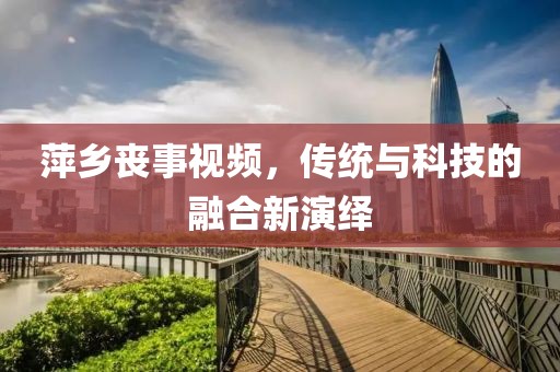 萍鄉(xiāng)喪事視頻，傳統(tǒng)與科技的融合新演繹