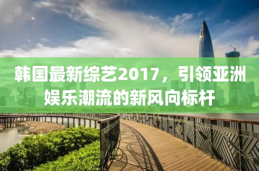 韓國最新綜藝2017，引領(lǐng)亞洲娛樂潮流的新風(fēng)向標(biāo)桿