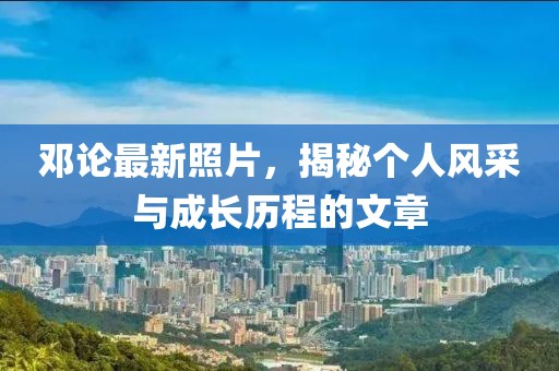 鄧論最新照片，揭秘個(gè)人風(fēng)采與成長(zhǎng)歷程的文章