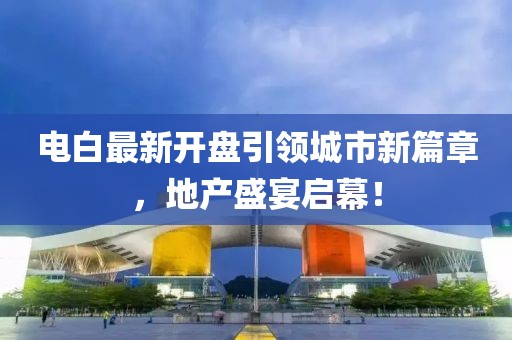 電白最新開盤引領(lǐng)城市新篇章，地產(chǎn)盛宴啟幕！
