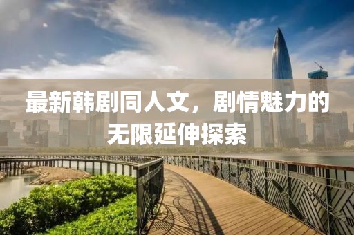 最新韓劇同人文，劇情魅力的無限延伸探索