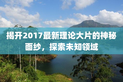 揭開(kāi)2017最新理論大片的神秘面紗，探索未知領(lǐng)域