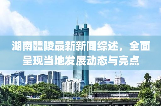湖南醴陵最新新聞綜述，全面呈現(xiàn)當(dāng)?shù)匕l(fā)展動(dòng)態(tài)與亮點(diǎn)