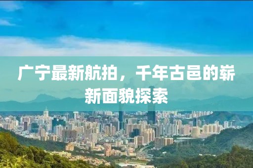 廣寧最新航拍，千年古邑的嶄新面貌探索