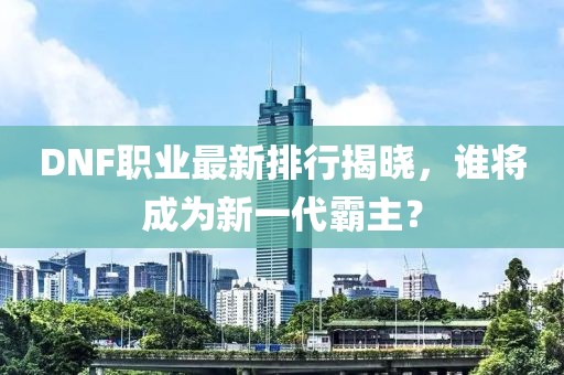 DNF職業(yè)最新排行揭曉，誰將成為新一代霸主？