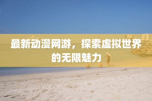 最新動(dòng)漫網(wǎng)游，探索虛擬世界的無(wú)限魅力