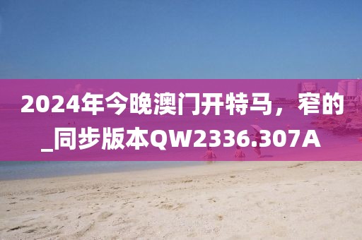 2024年今晚澳門開特馬，窄的_同步版本QW2336.307A