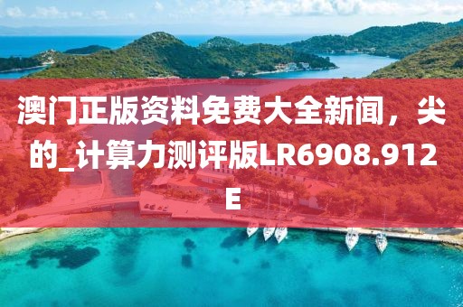 澳門正版資料免費大全新聞，尖的_計算力測評版LR6908.912E