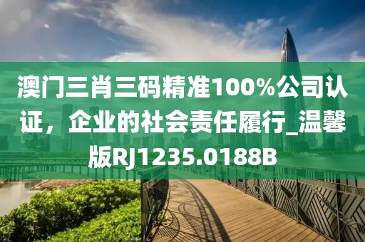 澳門三肖三碼精準(zhǔn)100%公司認(rèn)證，企業(yè)的社會責(zé)任履行_溫馨版RJ1235.0188B