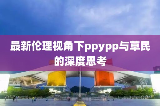 最新倫理視角下ppypp與草民的深度思考