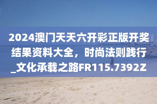 2024澳門天天六開彩正版開獎結果資料大全，時尚法則踐行_文化承載之路FR115.7392Z