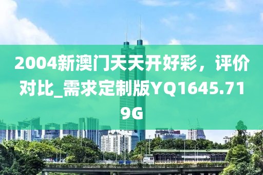 2004新澳門天天開好彩，評價對比_需求定制版YQ1645.719G