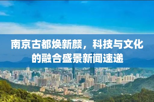 南京古都煥新顏，科技與文化的融合盛景新聞速遞