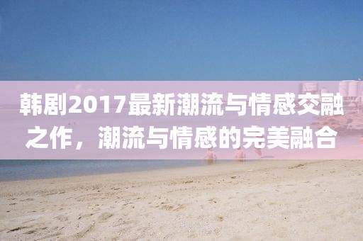 韓劇2017最新潮流與情感交融之作，潮流與情感的完美融合