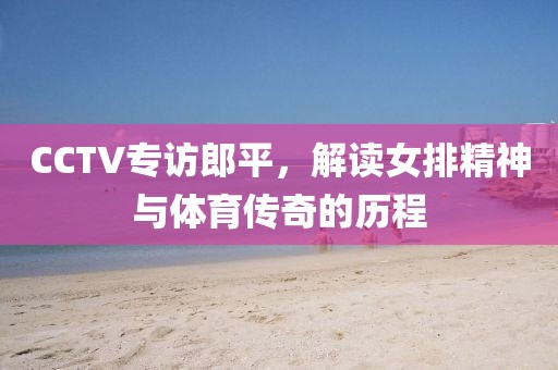 CCTV專訪郎平，解讀女排精神與體育傳奇的歷程