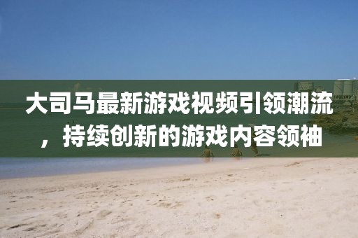 大司馬最新游戲視頻引領(lǐng)潮流，持續(xù)創(chuàng)新的游戲內(nèi)容領(lǐng)袖