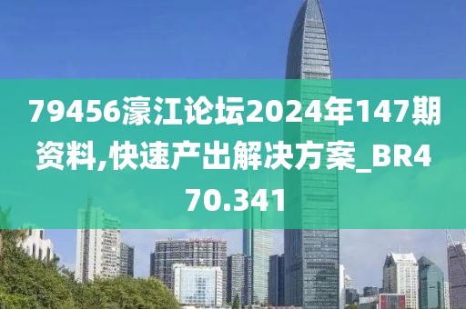 79456濠江論壇2024年147期資料,快速產(chǎn)出解決方案_BR470.341