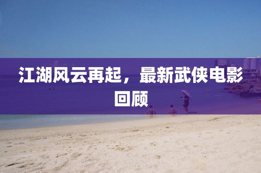 江湖風(fēng)云再起，最新武俠電影回顧