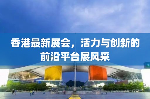 香港最新展會(huì)，活力與創(chuàng)新的前沿平臺(tái)展風(fēng)采