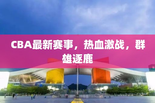 CBA最新賽事，熱血激戰(zhàn)，群雄逐鹿
