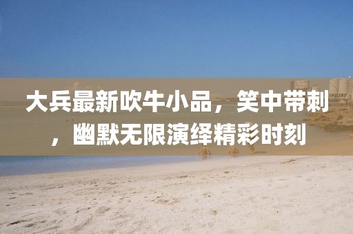 大兵最新吹牛小品，笑中帶刺，幽默無限演繹精彩時刻