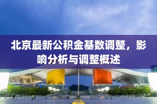 北京最新公積金基數(shù)調(diào)整，影響分析與調(diào)整概述