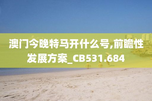 澳門今晚特馬開(kāi)什么號(hào),前瞻性發(fā)展方案_CB531.684