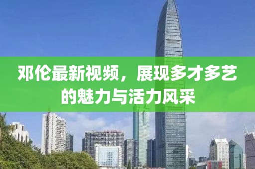 鄧倫最新視頻，展現(xiàn)多才多藝的魅力與活力風(fēng)采