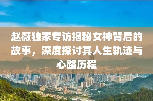 趙薇獨家專訪揭秘女神背后的故事，深度探討其人生軌跡與心路歷程
