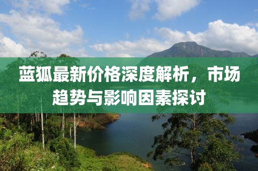 藍(lán)狐最新價(jià)格深度解析，市場(chǎng)趨勢(shì)與影響因素探討