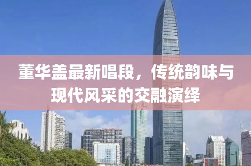 董華蓋最新唱段，傳統(tǒng)韻味與現(xiàn)代風(fēng)采的交融演繹