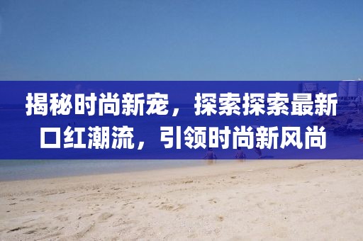 揭秘時尚新寵，探索探索最新口紅潮流，引領(lǐng)時尚新風(fēng)尚