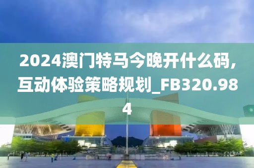 2024澳門特馬今晚開什么碼,互動體驗(yàn)策略規(guī)劃_FB320.984