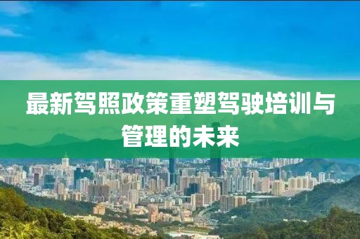 最新駕照政策重塑駕駛培訓(xùn)與管理的未來