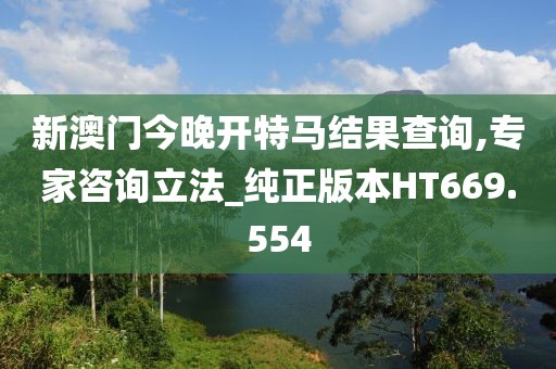 新澳門今晚開特馬結果查詢,專家咨詢立法_純正版本HT669.554