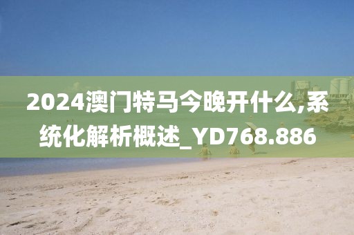 2024澳門特馬今晚開什么,系統(tǒng)化解析概述_YD768.886