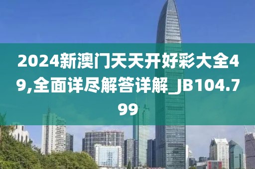 2024新澳門天天開好彩大全49,全面詳盡解答詳解_JB104.799