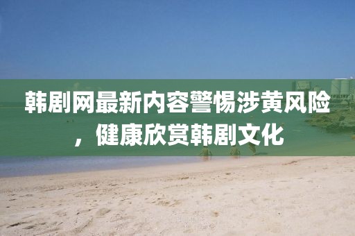韓劇網(wǎng)最新內(nèi)容警惕涉黃風險，健康欣賞韓劇文化