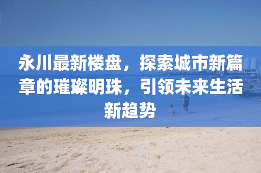 永川最新樓盤，探索城市新篇章的璀璨明珠，引領(lǐng)未來生活新趨勢(shì)
